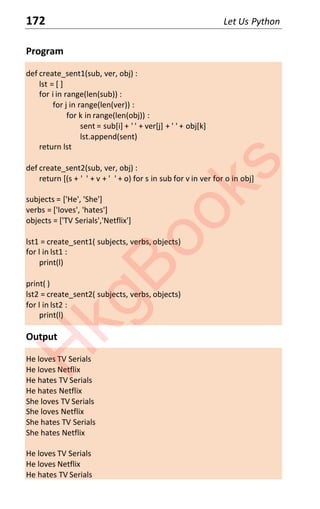 172 Let Us Python
Program
def create_sent1(sub, ver, obj) :
lst = [ ]
for i in range(len(sub)) :
for j in range(len(ver)) :
for k in range(len(obj)) :
sent = sub[i] + ' ' + ver[j] + ' ' + obj[k]
lst.append(sent)
return lst
def create_sent2(sub, ver, obj) :
return [(s + ' ' + v + ' ' + o) for s in sub for v in ver for o in obj]
subjects = ['He', 'She']
verbs = ['loves', 'hates']
objects = ['TV Serials','Netflix']
lst1 = create_sent1( subjects, verbs, objects)
for l in lst1 :
print(l)
print( )
lst2 = create_sent2( subjects, verbs, objects)
for l in lst2 :
print(l)
Output
He loves TV Serials
He loves Netflix
He hates TV Serials
He hates Netflix
She loves TV Serials
She loves Netflix
She hates TV Serials
She hates Netflix
He loves TV Serials
He loves Netflix
He hates TV Serials
H
k
g
B
o
o
k
s
 