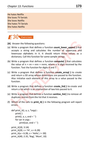 Chapter 13: Functions 173
He hates Netflix
She loves TV Serials
She loves Netflix
She hates TV Serials
She hates Netflix
____________________________________________________________________
[A] Answer the following questions:
(a) Write a program that defines a function count_lower_upper( ) that
accepts a string and calculates the number of uppercase and
lowercase alphabets in it. It should return these values as a
dictionary. Call this function for some sample strings.
(b) Write a program that defines a function compute( ) that calculates
the value of n + nn + nnn + nnnn, where n is digit received by the
function. Test the function for digits 4 and 7.
(c) Write a program that defines a function create_array( ) to create
and return a 3D array whose dimensions are passed to the function.
Also initialize each element of this array to a value passed to the
function.
(d) Write a program that defines a function create_list( ) to create and
return a list which is an intersection of two lists passed to it.
(e) Write a program that defines a function sanitize_list( ) to remove all
duplicate entries from the list that it receives.
(f) Which of the calls to print_it( ) in the following program will report
errors.
def print_it(i, a, s, *args) :
print( )
print(i, a, s, end = ' ')
for var in args :
print(var, end = ' ')
print_it(10, 3.14)
print_it(20, s = 'Hi', a = 6.28)
print_it(a = 6.28, s = 'Hello', i = 30)
print_it(40, 2.35, 'Nag', 'Mum', 10)
H
k
g
B
o
o
k
s
 