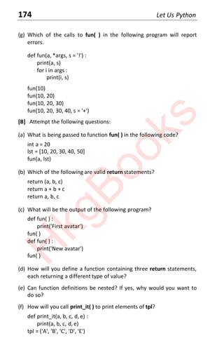 174 Let Us Python
(g) Which of the calls to fun( ) in the following program will report
errors.
def fun(a, *args, s = '!') :
print(a, s)
for i in args :
print(i, s)
fun(10)
fun(10, 20)
fun(10, 20, 30)
fun(10, 20, 30, 40, s = '+')
[B] Attempt the following questions:
(a) What is being passed to function fun( ) in the following code?
int a = 20
lst = [10, 20, 30, 40, 50]
fun(a, lst)
(b) Which of the following are valid return statements?
return (a, b, c)
return a + b + c
return a, b, c
(c) What will be the output of the following program?
def fun( ) :
print('First avatar')
fun( )
def fun( ) :
print('New avatar')
fun( )
(d) How will you define a function containing three return statements,
each returning a different type of value?
(e) Can function definitions be nested? If yes, why would you want to
do so?
(f) How will you call print_it( ) to print elements of tpl?
def print_it(a, b, c, d, e) :
print(a, b, c, d, e)
tpl = ('A', 'B', 'C', 'D', 'E')
H
k
g
B
o
o
k
s
 