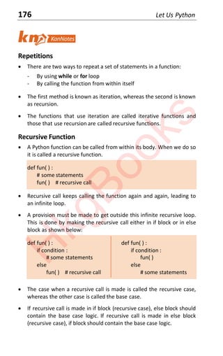 176 Let Us Python
Repetitions
x There are two ways to repeat a set of statements in a function:
- By using while or for loop
- By calling the function from within itself
x The first method is known as iteration, whereas the second is known
as recursion.
x The functions that use iteration are called iterative functions and
those that use recursion are called recursive functions.
Recursive Function
x A Python function can be called from within its body. When we do so
it is called a recursive function.
def fun( ) :
# some statements
fun( ) # recursive call
x Recursive call keeps calling the function again and again, leading to
an infinite loop.
x A provision must be made to get outside this infinite recursive loop.
This is done by making the recursive call either in if block or in else
block as shown below:
def fun( ) : def fun( ) :
if condition : if condition :
# some statements fun( )
else else
fun( ) # recursive call # some statements
x The case when a recursive call is made is called the recursive case,
whereas the other case is called the base case.
x If recursive call is made in if block (recursive case), else block should
contain the base case logic. If recursive call is made in else block
(recursive case), if block should contain the base case logic.
H
k
g
B
o
o
k
s
 