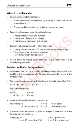 Chapter 14: Recursion 177
When to use Recursion
x Recursion is useful in 2 scenarios:
- When a problem can be solved by breaking it down into similar
sub-problems.
- When a problem requires an unknown number of loops.
x Examples of problem as similar sub-problems:
- Finding factorial value of a number
- Finding sum of digits of an integer
- Finding binary equivalent of a number
x Examples of unknown number of nested loops:
- Finding all combinations of 1 to n, where n is received as input
- Traversing a binary tree data structure
- Traversing a graph data structure
x In this book we would cover both sets of problems that can be
solved using recursion.
Problem as Similar Sub-problems
x In problem that can be solved by breaking it down into similar sub-
problems the computation of a function is described in terms of the
function itself.
x For example, suppose we wish to calculate factorial value of n. Then
n! = n * (n - 1) * (n - 2) * (n - 3) * ... * 2 * 1
We can write this as:
n! = 1 if n = 0
= n * (n -1)! if n > 0
x In terms of function this can be written as:
factorial(n) = 1 if n = 0 (base case)
= n * factorial(n - 1) if n > 0 (recursive case)
x If we are to obtain sum of digits of an integer n, then the recursive
function can be written as
sumdig(n) = 0 if n = 0 (base case)
= n % 10 + sumdig(n / 10) if n > 0 (recursive case)
H
k
g
B
o
o
k
s
 