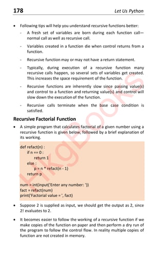 178 Let Us Python
x Following tips will help you understand recursive functions better:
- A fresh set of variables are born during each function call—
normal call as well as recursive call.
- Variables created in a function die when control returns from a
function.
- Recursive function may or may not have a return statement.
- Typically, during execution of a recursive function many
recursive calls happen, so several sets of variables get created.
This increases the space requirement of the function.
- Recursive functions are inherently slow since passing value(s)
and control to a function and returning value(s) and control will
slow down the execution of the function.
- Recursive calls terminate when the base case condition is
satisfied.
Recursive Factorial Function
x A simple program that calculates factorial of a given number using a
recursive function is given below, followed by a brief explanation of
its working.
def refact(n) :
if n == 0 :
return 1
else :
p = n * refact(n - 1)
return p
num = int(input('Enter any number: '))
fact = refact(num)
print('Factorial value = ', fact)
x Suppose 2 is supplied as input, we should get the output as 2, since
2! evaluates to 2.
x It becomes easier to follow the working of a recursive function if we
make copies of the function on paper and then perform a dry run of
the program to follow the control flow. In reality multiple copies of
function are not created in memory.
H
k
g
B
o
o
k
s
 