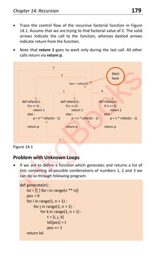 Chapter 14: Recursion 179
x Trace the control flow of the recursive factorial function in Figure
14.1. Assume that we are trying to find factorial value of 2. The solid
arrows indicate the call to the function, whereas dashed arrows
indicate return from the function.
x Note that return 1 goes to work only during the last call. All other
calls return via return p.
def refact(n):
if n == 0 :
return 1
else :
p = n * refact(n - 1)
return p
fact = refact(2)
def refact(n) :
if n == 0 :
return 1
else :
p =n *refact(n - 1)
return p
def refact(n) :
if n == 0:
return 1
else :
p = n * refact(n - 1)
return p
1 0
2
1
1
2
Start
here
Figure 14.1
Problem with Unknown Loops
x If we are to define a function which generates and returns a list of
lists containing all possible combinations of numbers 1, 2 and 3 we
can do so through following program:
def generate(n) :
lol = [[ ] for i in range(n ** n)]
pos = 0
for i in range(1, n + 1) :
for j in range(1, n + 1) :
for k in range(1, n + 1) :
t = [i, j, k]
lol[pos] = t
pos += 1
return lol
H
k
g
B
o
o
k
s
 
