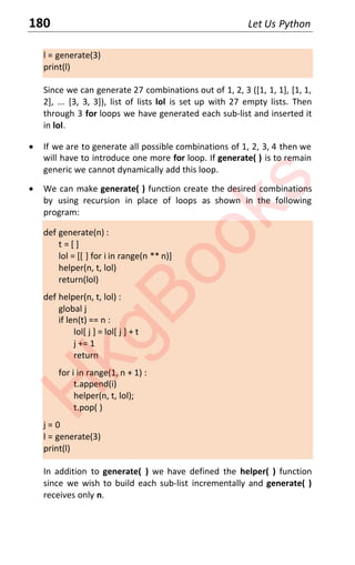 180 Let Us Python
l = generate(3)
print(l)
Since we can generate 27 combinations out of 1, 2, 3 ([1, 1, 1], [1, 1,
2], ... [3, 3, 3]), list of lists lol is set up with 27 empty lists. Then
through 3 for loops we have generated each sub-list and inserted it
in lol.
x If we are to generate all possible combinations of 1, 2, 3, 4 then we
will have to introduce one more for loop. If generate( ) is to remain
generic we cannot dynamically add this loop.
x We can make generate( ) function create the desired combinations
by using recursion in place of loops as shown in the following
program:
def generate(n) :
t = [ ]
lol = [[ ] for i in range(n ** n)]
helper(n, t, lol)
return(lol)
def helper(n, t, lol) :
global j
if len(t) == n :
lol[ j ] = lol[ j ] + t
j += 1
return
for i in range(1, n + 1) :
t.append(i)
helper(n, t, lol);
t.pop( )
j = 0
l = generate(3)
print(l)
In addition to generate( ) we have defined the helper( ) function
since we wish to build each sub-list incrementally and generate( )
receives only n.
H
k
g
B
o
o
k
s
 