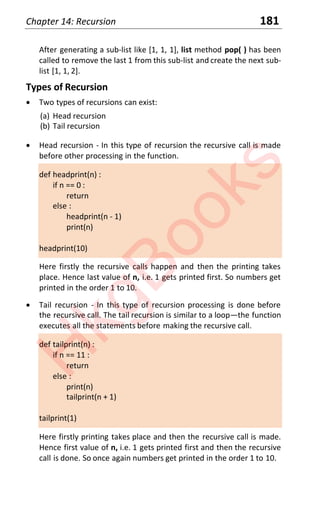 Chapter 14: Recursion 181
After generating a sub-list like [1, 1, 1], list method pop( ) has been
called to remove the last 1 from this sub-list and create the next sub-
list [1, 1, 2].
Types of Recursion
x Two types of recursions can exist:
(a) Head recursion
(b) Tail recursion
x Head recursion - In this type of recursion the recursive call is made
before other processing in the function.
def headprint(n) :
if n == 0 :
return
else :
headprint(n - 1)
print(n)
headprint(10)
Here firstly the recursive calls happen and then the printing takes
place. Hence last value of n, i.e. 1 gets printed first. So numbers get
printed in the order 1 to 10.
x Tail recursion - In this type of recursion processing is done before
the recursive call. The tail recursion is similar to a loop—the function
executes all the statements before making the recursive call.
def tailprint(n) :
if n == 11 :
return
else :
print(n)
tailprint(n + 1)
tailprint(1)
Here firstly printing takes place and then the recursive call is made.
Hence first value of n, i.e. 1 gets printed first and then the recursive
call is done. So once again numbers get printed in the order 1 to 10.
H
k
g
B
o
o
k
s
 