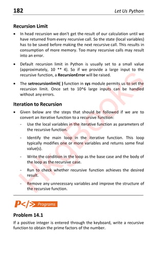 182 Let Us Python
Recursion Limit
x In head recursion we don't get the result of our calculation until we
have returned from every recursive call. So the state (local variables)
has to be saved before making the next recursive call. This results in
consumption of more memory. Too many recursive calls may result
into an error.
x Default recursion limit in Python is usually set to a small value
(approximately, 10 ** 4). So if we provide a large input to the
recursive function, a RecursionError will be raised.
x The setrecursionlimit( ) function in sys module permits us to set the
recursion limit. Once set to 10^6 large inputs can be handled
without any errors.
Iteration to Recursion
x Given below are the steps that should be followed if we are to
convert an iterative function to a recursive function:
- Use the local variables in the iterative function as parameters of
the recursive function.
- Identify the main loop in the iterative function. This loop
typically modifies one or more variables and returns some final
value(s).
- Write the condition in the loop as the base case and the body of
the loop as the recursive case.
- Run to check whether recursive function achieves the desired
result.
- Remove any unnecessary variables and improve the structure of
the recursive function.
____________________________________________________________________
Problem 14.1
If a positive integer is entered through the keyboard, write a recursive
function to obtain the prime factors of the number.
H
k
g
B
o
o
k
s
 