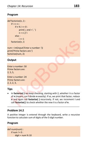 Chapter 14: Recursion 183
Program
def factorize(n, i) :
if i <= n :
if n % i == 0 :
print( i, end =', ' )
n = n // i
else :
i += 1
factorize(n, i)
num = int(input('Enter a number: '))
print('Prime factors are:')
factorize(num, 2)
Output
Enter a number: 50
Prime factors are:
2, 5, 5,
Enter a number: 24
Prime factors are:
2, 2, 2, 3,
Tips
x In factorize( ) we keep checking, starting with 2, whether i is a factor
of n (means, can i divide n exactly). If so, we print that factor, reduce
n and again call factorize( ) recursively. If not, we increment i and
call factorize( ) to check whether the new i is a factor of n.
____________________________________________________________________
Problem 14.2
A positive integer is entered through the keyboard, write a recursive
function to calculate sum of digits of the 5-digit number.
Program
def rsum(num) :
if num != 0 :
digit = num % 10
H
k
g
B
o
o
k
s
 