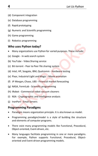 4 Let Us Python
(d) Component integration
(e) Database programming
(f) Rapid prototyping
(g) Numeric and Scientific programming
(h) Game programming
(i) Robotics programming
Who uses Python today?
x Many organizations use Python for varied purposes. These include:
(a) Google - In web search system
(b) YouTube - Video Sharing service
(c) Bit-torrent - Peer to Peer file sharing system
(d) Intel, HP, Seagate, IBM, Qualcomm - Hardware testing
(e) Pixar, Industrial Light and Magic - Movie animation
(f) JP Morgan, Chase, UBS - Financial market forecasting
(g) NASA, FermiLab - Scientific programming
(h) iRobot - Commercial robot vacuum cleaners
(i) NSA - Cryptographic and Intelligence analysis
(j) IronPort - Email Servers
Programming Paradigms
x Paradigm means organization principle. It is also known as model.
x Programming paradigm/model is a style of building the structure
and elements of computer programs.
x There exist many programming models like Functional, Procedural,
Object-oriented, Event-driven, etc.
x Many languages facilitate programming in one or more paradigms.
For example, Python supports Functional, Procedural, Object-
oriented and Event-driven programming models.
H
k
g
B
o
o
k
s
 
