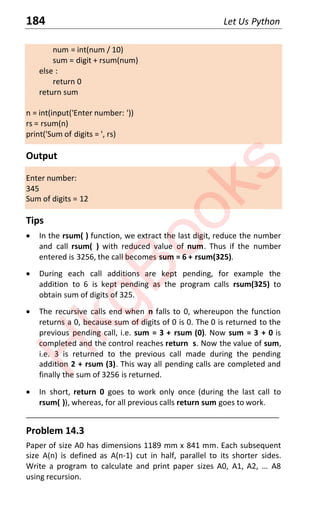 184 Let Us Python
num = int(num / 10)
sum = digit + rsum(num)
else :
return 0
return sum
n = int(input('Enter number: '))
rs = rsum(n)
print('Sum of digits = ', rs)
Output
Enter number:
345
Sum of digits = 12
Tips
x In the rsum( ) function, we extract the last digit, reduce the number
and call rsum( ) with reduced value of num. Thus if the number
entered is 3256, the call becomes sum = 6 + rsum(325).
x During each call additions are kept pending, for example the
addition to 6 is kept pending as the program calls rsum(325) to
obtain sum of digits of 325.
x The recursive calls end when n falls to 0, whereupon the function
returns a 0, because sum of digits of 0 is 0. The 0 is returned to the
previous pending call, i.e. sum = 3 + rsum (0). Now sum = 3 + 0 is
completed and the control reaches return s. Now the value of sum,
i.e. 3 is returned to the previous call made during the pending
addition 2 + rsum (3). This way all pending calls are completed and
finally the sum of 3256 is returned.
x In short, return 0 goes to work only once (during the last call to
rsum( )), whereas, for all previous calls return sum goes to work.
____________________________________________________________________
Problem 14.3
Paper of size A0 has dimensions 1189 mm x 841 mm. Each subsequent
size A(n) is defined as A(n-1) cut in half, parallel to its shorter sides.
Write a program to calculate and print paper sizes A0, A1, A2, … Aϴ
using recursion.
H
k
g
B
o
o
k
s
 