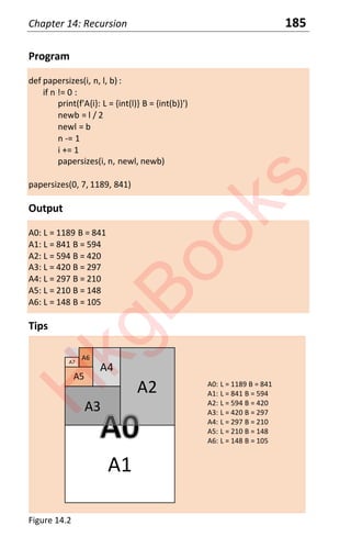 Chapter 14: Recursion 185
Program
def papersizes(i, n, l, b) :
if n != 0 :
print(f'A{i}: L = {int(l)} B = {int(b)}')
newb = l / 2
newl = b
n -= 1
i += 1
papersizes(i, n, newl, newb)
papersizes(0, 7, 1189, 841)
Output
A0: L = 1189 B = 841
A1: L = 841 B = 594
A2: L = 594 B = 420
A3: L = 420 B = 297
A4: L = 297 B = 210
A5: L = 210 B = 148
A6: L = 148 B = 105
Tips
A1
A2
A3
A4
A5
A6
A7
A0: L = 1189 B = 841
A1: L = 841 B = 594
A2: L = 594 B = 420
A3: L = 420 B = 297
A4: L = 297 B = 210
A5: L = 210 B = 148
A6: L = 148 B = 105
Figure 14.2
H
k
g
B
o
o
k
s
 