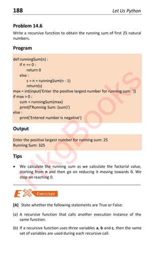 188 Let Us Python
Problem 14.6
Write a recursive function to obtain the running sum of first 25 natural
numbers.
Program
def runningSum(n) :
if n == 0 :
return 0
else :
s = n + runningSum(n - 1)
return(s)
max = int(input('Enter the positive largest number for running sum: '))
if max > 0 :
sum = runningSum(max)
print(f'Running Sum: {sum}')
else :
print('Entered number is negative')
Output
Enter the positive largest number for running sum: 25
Running Sum: 325
Tips
x We calculate the running sum as we calculate the factorial value,
starting from n and then go on reducing it moving towards 0. We
stop on reaching 0.
____________________________________________________________________
[A] State whether the following statements are True or False:
(a) A recursive function that calls another execution instance of the
same function.
(b) If a recursive function uses three variables a, b and c, then the same
set of variables are used during each recursive call.
H
k
g
B
o
o
k
s
 