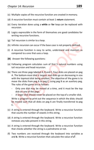 Chapter 14: Recursion 189
(c) Multiple copies of the recursive function are created in memory.
(d) A recursive function must contain at least 1 return statement.
(e) Every iteration done using a while or for loop can be replaced with
recursion.
(f) Logics expressible in the form of themselves are good candidates for
writing recursive functions.
(g) Tail recursion is similar to a loop.
(h) Infinite recursion can occur if the base case is not properly defined.
(i) A recursive function is easy to write, understand and maintain as
compared to a one that uses a loop.
[B] Answer the following questions:
(a) Following program calculates sum of first 5 natural numbers using
tail recursion and head recursion.
(b) There are three pegs labeled A, B and C. Four disks are placed on peg
A. The bottom-most disk is largest, and disks go on decreasing in size
with the topmost disk being smallest. The objective of the game is to
move the disks from peg A to peg C, using peg B as an auxiliary peg.
The rules of the game are as follows:
- Only one disk may be moved at a time, and it must be the top
disk on one of the pegs.
- A larger disk should never be placed on the top of a smaller disk.
Write a program to print out the sequence in which the disks should
be moved such that all disks on peg A are finally transferred to peg
C.
(c) A string is entered through the keyboard. Write a recursive function
that counts the number of vowels in this string.
(d) A string is entered through the keyboard. Write a recursive function
removes any tabs present in this string.
(e) A string is entered through the keyboard. Write a recursive function
that checks whether the string is a palindrome or not.
(f) Two numbers are received through the keyboard into variables a
and b. Write a recursive function that calculate the value of ab
.
H
k
g
B
o
o
k
s
 