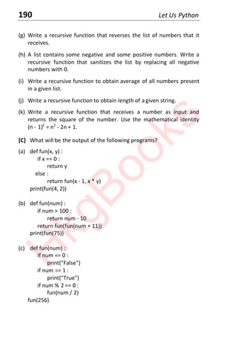 190 Let Us Python
(g) Write a recursive function that reverses the list of numbers that it
receives.
(h) A list contains some negative and some positive numbers. Write a
recursive function that sanitizes the list by replacing all negative
numbers with 0.
(i) Write a recursive function to obtain average of all numbers present
in a given list.
(j) Write a recursive function to obtain length of a given string.
(k) Write a recursive function that receives a number as input and
returns the square of the number. Use the mathematical identity
(n - 1)2
= n2
- 2n + 1.
[C] What will be the output of the following programs?
(a) def fun(x, y) :
if x == 0 :
return y
else :
return fun(x - 1, x * y)
print(fun(4, 2))
(b) def fun(num) :
if num > 100 :
return num - 10
return fun(fun(num + 11))
print(fun(75))
(c) def fun(num) :
if num == 0 :
print("False")
if num == 1 :
print("True")
if num % 2 == 0 :
fun(num / 2)
fun(256)
H
k
g
B
o
o
k
s
 