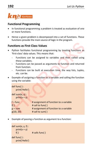 192 Let Us Python
Functional Programming
x In functional programming a problem is treated as evaluation of one
or more functions.
x Hence a given problem is decomposed into a set of functions. These
functions provide the main source of logic in the program.
Functions as First Class Values
x Python facilitates functional programming by treating functions as
'first-class' data values. This means that:
- Functions can be assigned to variables and then called using
these variables.
- Functions can be passed as arguments to function and returned
from function.
- Functions can be built at execution time, the way lists, tuples,
etc. can be.
x Example of assigning a function to a variable and calling the function
using the variable:
def func( ) :
print('Hello')
def sum(x, y) :
print(x + y)
f = func # assignment of function to a variable
f( ) # call to func( )
g = sum # assignment of function to a variable
g(10, 20) # call to sum( )
x Example of passing a function as argument to a function:
def sum(x, y, f) :
print(x + y)
f( ) # calls func( )
def func( ) :
print('Hello')
H
k
g
B
o
o
k
s
 