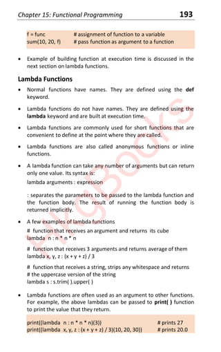 Chapter 15: Functional Programming 193
f = func # assignment of function to a variable
sum(10, 20, f) # pass function as argument to a function
x Example of building function at execution time is discussed in the
next section on lambda functions.
Lambda Functions
x Normal functions have names. They are defined using the def
keyword.
x Lambda functions do not have names. They are defined using the
lambda keyword and are built at execution time.
x Lambda functions are commonly used for short functions that are
convenient to define at the point where they are called.
x Lambda functions are also called anonymous functions or inline
functions.
x A lambda function can take any number of arguments but can return
only one value. Its syntax is:
lambda arguments : expression
: separates the parameters to be passed to the lambda function and
the function body. The result of running the function body is
returned implicitly.
x A few examples of lambda functions
# function that receives an argument and returns its cube
lambda n : n * n * n
# function that receives 3 arguments and returns average of them
lambda x, y, z : (x + y + z) / 3
# function that receives a string, strips any whitespace and returns
# the uppercase version of the string
lambda s : s.trim( ).upper( )
x Lambda functions are often used as an argument to other functions.
For example, the above lambdas can be passed to print( ) function
to print the value that they return.
print((lambda n : n * n * n)(3)) # prints 27
print((lambda x, y, z : (x + y + z) / 3)(10, 20, 30)) # prints 20.0
H
k
g
B
o
o
k
s
 