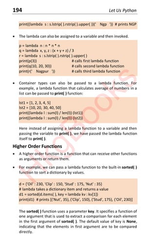 194 Let Us Python
print((lambda s : s.lstrip( ).rstrip( ).upper( ))(' Ngp ')) # prints NGP
x The lambda can also be assigned to a variable and then invoked.
p = lambda n : n * n * n
q = lambda x, y, z : (x + y + z) / 3
r = lambda s : s.lstrip( ).rstrip( ).upper( )
print(p(3)) # calls first lambda function
print(q(10, 20, 30)) # calls second lambda function
print(r(' Nagpur ')) # calls third lambda function
x Container types can also be passed to a lambda function. For
example, a lambda function that calculates average of numbers in a
list can be passed to print( ) function:
lst1 = [1, 2, 3, 4, 5]
lst2 = [10, 20, 30, 40, 50]
print((lambda l : sum(l) / len(l)) (lst1))
print((lambda l : sum(l) / len(l)) (lst2))
Here instead of assigning a lambda function to a variable and then
passing the variable to print( ), we have passed the lambda function
itself to print( ).
Higher Order Functions
x A higher order function is a function that can receive other functions
as arguments or return them.
x For example, we can pass a lambda function to the built-in sorted( )
function to sort a dictionary by values.
d = {'Oil' : 230, 'Clip' : 150, 'Stud' : 175, 'Nut' : 35}
# lambda takes a dictionary item and returns a value
d1 = sorted(d.items( ), key = lambda kv : kv[1])
print(d1) # prints [('Nut', 35), ('Clip', 150), ('Stud', 175), ('Oil', 230)]
The sorted( ) function uses a parameter key. It specifies a function of
one argument that is used to extract a comparison for each element
in the first argument of sorted( ). The default value of key is None,
indicating that the elements in first argument are to be compared
directly.
H
k
g
B
o
o
k
s
 