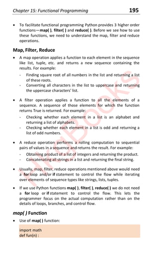 Chapter 15: Functional Programming 195
x To facilitate functional programming Python provides 3 higher order
functions—map( ), filter( ) and reduce( ). Before we see how to use
these functions, we need to understand the map, filter and reduce
operations.
Map, Filter, Reduce
x A map operation applies a function to each element in the sequence
like list, tuple, etc. and returns a new sequence containing the
results. For example:
- Finding square root of all numbers in the list and returning a list
of these roots.
- Converting all characters in the list to uppercase and returning
the uppercase characters' list.
x A filter operation applies a function to all the elements of a
sequence. A sequence of those elements for which the function
returns True is returned. For example:
- Checking whether each element in a list is an alphabet and
returning a list of alphabets.
- Checking whether each element in a list is odd and returning a
list of odd numbers.
x A reduce operation performs a rolling computation to sequential
pairs of values in a sequence and returns the result. For example:
- Obtaining product of a list of integers and returning the product.
- Concatenating all strings in a list and returning the final string.
x Usually, map, filter, reduce operations mentioned above would need
a for loop and/or if statement to control the flow while iterating
over elements of sequence types like strings, lists, tuples.
x If we use Python functions map( ), filter( ), reduce( ) we do not need
a for loop or if statement to control the flow. This lets the
programmer focus on the actual computation rather than on the
details of loops, branches, and control flow.
map( ) Function
x Use of map( ) function:
import math
def fun(n) :
H
k
g
B
o
o
k
s
 