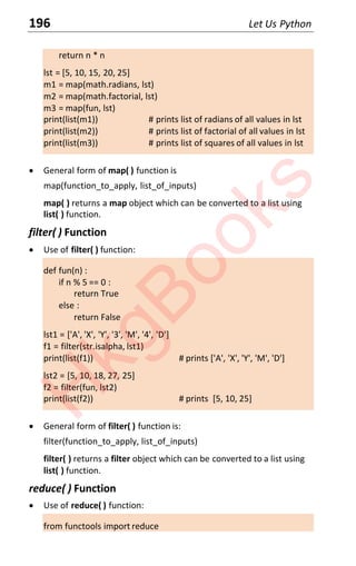 196 Let Us Python
return n * n
lst = [5, 10, 15, 20, 25]
m1 = map(math.radians, lst)
m2 = map(math.factorial, lst)
m3 = map(fun, lst)
print(list(m1)) # prints list of radians of all values in lst
print(list(m2)) # prints list of factorial of all values in lst
print(list(m3)) # prints list of squares of all values in lst
x General form of map( ) function is
map(function_to_apply, list_of_inputs)
map( ) returns a map object which can be converted to a list using
list( ) function.
filter( ) Function
x Use of filter( ) function:
def fun(n) :
if n % 5 == 0 :
return True
else :
return False
lst1 = ['A', 'X', 'Y', '3', 'M', '4', 'D']
f1 = filter(str.isalpha, lst1)
print(list(f1)) # prints ['A', 'X', 'Y', 'M', 'D']
lst2 = [5, 10, 18, 27, 25]
f2 = filter(fun, lst2)
print(list(f2)) # prints [5, 10, 25]
x General form of filter( ) function is:
filter(function_to_apply, list_of_inputs)
filter( ) returns a filter object which can be converted to a list using
list( ) function.
reduce( ) Function
x Use of reduce( ) function:
from functools import reduce
H
k
g
B
o
o
k
s
 