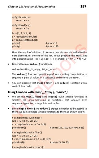 Chapter 15: Functional Programming 197
def getsum(x, y) :
return x + y
def getprod(x, y) :
return x * y
lst = [1, 2, 3, 4, 5]
s = reduce(getsum, lst)
p = reduce(getprod, lst)
print(s) # prints 15
print(p) # prints 120
Here the result of addition of previous two elements is added to the
next element, till the end of the list. In our program this translates
into operations like ((((1 + 2) + 3) + 4) + 5) and ((((1 * 2) * 3) * 4) * 5).
x General form of reduce( ) function is:
reduce(function_to_apply, list_of_inputs)
The reduce( ) function operation performs a rolling computation to
sequential pairs of values in a sequence and returns the result.
x You can observe that map( ), filter( ) and reduce( ) abstract away
control flow code.
Using Lambda with map( ), filter( ), reduce( )
x We can use map( ), filter( ) and reduce( ) with lambda functions to
simplify the implementation of functions that operate over
sequence types like, strings, lists and tuples.
x Since map( ), filter( ) and reduce( ) expect a function to be passed to
them, we can also pass lambda functions to them, as shown below.
# using lambda with map( )
lst1 = [5, 10, 15, 20, 25]
m = map(lambda n : n * n, lst1)
print(list(m)) # prints [25, 100, 225, 400, 625]
# using lambda with filter( )
lst2 = [5, 10, 18, 27, 25]
f = filter(lambda n : n % 5 == 0, lst2)
print(list(f)) # prints [5, 10, 25]
# using lambda with reduce( )
H
k
g
B
o
o
k
s
 
