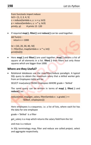 198 Let Us Python
from functools import reduce
lst3 = [1, 2, 3, 4, 5]
s = reduce(lambda x, y : x + y, lst3)
p = reduce(lambda x, y : x * y, lst3)
print(s, p) # prints 15 120
x If required map( ), filter( ) and reduce( ) can be used together.
def fun(n) :
return n > 1000
lst = [10, 20, 30, 40, 50]
l = filter(fun, map(lambda x : x * x, lst))
print(list(l))
x Here map( ) and filter( ) are used together. map( ) obtains a list of
square of all elements in a list. filter( ) then filters out only those
squares which are bigger than 1000.
Where are they Useful?
x Relational databases use the map/filter/reduce paradigm. A typical
SQL query to obtain the maximum salary that a skilled worker gets
from an Employees table will be:
SELECT max(salary) FROM Employees WHERE grade = 'Skilled'
The same query can be written in terms of map( ), filter( ) and
reduce( ) as:
reduce(max, map(get_salary, filter(lambda x : x.grade( ) ==
'Skilled', employees)))
Here employees is a sequence, i.e. a list of lists, where each list has
the data for one employee
grade = 'Skilled' is a filter
get_salary is a map which returns the salary field from the list
and max is a reduce
In SQL terminology map, filter and reduce are called project, select
and aggregate respectively.
H
k
g
B
o
o
k
s
 