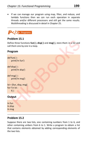 Chapter 15: Functional Programming 199
x If we can manage our program using map, filter, and reduce, and
lambda functions then we can run each operation in separate
threads and/or different processors and still get the same results.
Multithreading is discussed in detail in Chapter 25.
____________________________________________________________________
Problem 15.1
Define three functions fun( ), disp( ) and msg( ), store them in a list and
call them one by one in a loop.
Program
def fun( ) :
print('In fun')
def disp( ) :
print('In disp')
def msg( ) :
print('In msg')
lst = [fun, disp, msg]
for f in lst :
f( )
Output
In fun
In disp
In msg
____________________________________________________________________
Problem 15.2
Suppose there are two lists, one containing numbers from 1 to 6, and
other containing umbers from 6 to 1. Write a program to obtain a list
that contains elements obtained by adding corresponding elements of
the two lists.
H
k
g
B
o
o
k
s
 