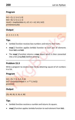 200 Let Us Python
Program
lst1 = [1, 2, 3, 4, 5, 6]
lst2 = [6, 5, 4, 3, 2, 1]
result = map(lambda n1, n2: n1 + n2, lst1, lst2)
print(list(result))
Output
[7, 7, 7, 7, 7, 7]
Tips
x lambda function receives two numbers and returns their sum.
x map( ) function applies lambda function to each pair of elements
from lst1 and lst2.
x The map( ) function returns a map object which is then converted
into a list using list( ) before printing.
____________________________________________________________________
Problem 15.3
Write a program to create a new list by obtaining square of all numbers
in a list.
Program
lst1 = [5, 7, 9, -3, 4, 2, 6]
lst2 = list(map(lambda n : n ** 2, lst1))
print(lst2)
Output
[25, 49, 81, 9, 16, 4, 36]
Tips
x lambda function receives a number and returns its square.
x map( ) function applies lambda function to each element from lst1.
H
k
g
B
o
o
k
s
 