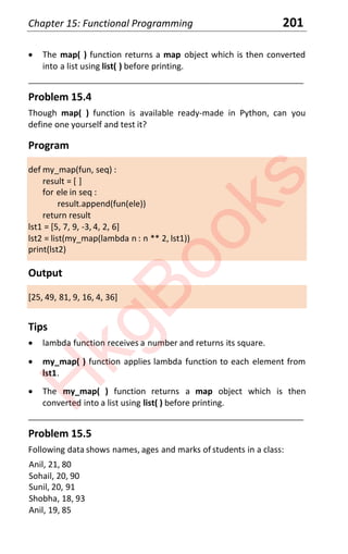 Chapter 15: Functional Programming 201
x The map( ) function returns a map object which is then converted
into a list using list( ) before printing.
____________________________________________________________________
Problem 15.4
Though map( ) function is available ready-made in Python, can you
define one yourself and test it?
Program
def my_map(fun, seq) :
result = [ ]
for ele in seq :
result.append(fun(ele))
return result
lst1 = [5, 7, 9, -3, 4, 2, 6]
lst2 = list(my_map(lambda n : n ** 2, lst1))
print(lst2)
Output
[25, 49, 81, 9, 16, 4, 36]
Tips
x lambda function receives a number and returns its square.
x my_map( ) function applies lambda function to each element from
lst1.
x The my_map( ) function returns a map object which is then
converted into a list using list( ) before printing.
____________________________________________________________________
Problem 15.5
Following data shows names, ages and marks of students in a class:
Anil, 21, 80
Sohail, 20, 90
Sunil, 20, 91
Shobha, 18, 93
Anil, 19, 85
H
k
g
B
o
o
k
s
 