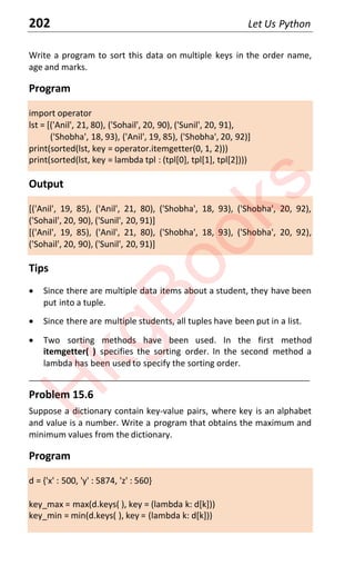 202 Let Us Python
Write a program to sort this data on multiple keys in the order name,
age and marks.
Program
import operator
lst = [('Anil', 21, 80), ('Sohail', 20, 90), ('Sunil', 20, 91),
('Shobha', 18, 93), ('Anil', 19, 85), ('Shobha', 20, 92)]
print(sorted(lst, key = operator.itemgetter(0, 1, 2)))
print(sorted(lst, key = lambda tpl : (tpl[0], tpl[1], tpl[2])))
Output
[('Anil', 19, 85), ('Anil', 21, 80), ('Shobha', 18, 93), ('Shobha', 20, 92),
('Sohail', 20, 90), ('Sunil', 20, 91)]
[('Anil', 19, 85), ('Anil', 21, 80), ('Shobha', 18, 93), ('Shobha', 20, 92),
('Sohail', 20, 90), ('Sunil', 20, 91)]
Tips
x Since there are multiple data items about a student, they have been
put into a tuple.
x Since there are multiple students, all tuples have been put in a list.
x Two sorting methods have been used. In the first method
itemgetter( ) specifies the sorting order. In the second method a
lambda has been used to specify the sorting order.
____________________________________________________________________
Problem 15.6
Suppose a dictionary contain key-value pairs, where key is an alphabet
and value is a number. Write a program that obtains the maximum and
minimum values from the dictionary.
Program
d = {'x' : 500, 'y' : 5874, 'z' : 560}
key_max = max(d.keys( ), key = (lambda k: d[k]))
key_min = min(d.keys( ), key = (lambda k: d[k]))
H
k
g
B
o
o
k
s
 