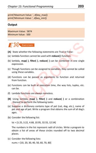 Chapter 15: Functional Programming 203
print('Maximum Value: ', d[key_max])
print('Minimum Value: ', d[key_min])
Output
Maximum Value: 5874
Minimum Value: 500
____________________________________________________________________
[A] State whether the following statements are True or False:
(a) lambda function cannot be used with reduce( ) function.
(b) lambda, map( ), filter( ), reduce( ) can be combined in one single
expression.
(c) Though functions can be assigned to variables, they cannot be called
using these variables.
(d) Functions can be passed as arguments to function and returned
from function.
(e) Functions can be built at execution time, the way lists, tuples, etc.
can be.
(f) Lambda functions are always nameless.
[B] Using lambda, map( ), filter( ) and reduce( ) or a combination
thereof to perform the following tasks:
(a) Suppose a dictionary contains type of pet (cat, dog, etc.), name of
pet and age of pet. Write a program that obtains the sum of all dog's
ages.
(b) Consider the following list:
lst = [1.25, 3.22, 4.68, 10.95, 32.55, 12.54]
The numbers in the list represent radii of circles. Write a program to
obtain a list of areas of these circles rounded off to two decimal
places.
(c) Consider the following lists:
nums = [10, 20, 30, 40, 50, 60, 70, 80]
H
k
g
B
o
o
k
s
 