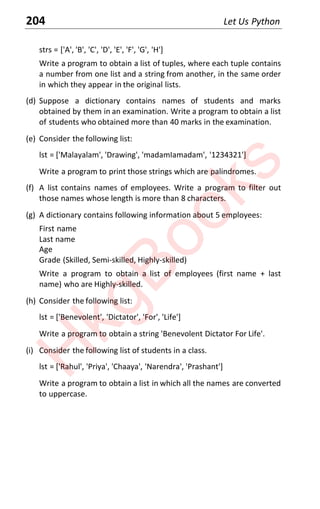 204 Let Us Python
strs = ['A', 'B', 'C', 'D', 'E', 'F', 'G', 'H']
Write a program to obtain a list of tuples, where each tuple contains
a number from one list and a string from another, in the same order
in which they appear in the original lists.
(d) Suppose a dictionary contains names of students and marks
obtained by them in an examination. Write a program to obtain a list
of students who obtained more than 40 marks in the examination.
(e) Consider the following list:
lst = ['Malayalam', 'Drawing', 'madamIamadam', '1234321']
Write a program to print those strings which are palindromes.
(f) A list contains names of employees. Write a program to filter out
those names whose length is more than 8 characters.
(g) A dictionary contains following information about 5 employees:
First name
Last name
Age
Grade (Skilled, Semi-skilled, Highly-skilled)
Write a program to obtain a list of employees (first name + last
name) who are Highly-skilled.
(h) Consider the following list:
lst = ['Benevolent', 'Dictator', 'For', 'Life']
Write a program to obtain a string 'Benevolent Dictator For Life'.
(i) Consider the following list of students in a class.
lst = ['Rahul', 'Priya', 'Chaaya', 'Narendra', 'Prashant']
Write a program to obtain a list in which all the names are converted
to uppercase.
H
k
g
B
o
o
k
s
 