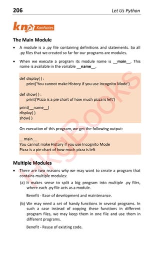 206 Let Us Python
The Main Module
x A module is a .py file containing definitions and statements. So all
.py files that we created so far for our programs are modules.
x When we execute a program its module name is __main__. This
name is available in the variable __name__.
def display( ) :
print('You cannot make History if you use Incognito Mode')
def show( ) :
print('Pizza is a pie chart of how much pizza is left')
print(__name__)
display( )
show( )
‘
On execution of this program, we get the following output:
__main__
You cannot make History if you use Incognito Mode
Pizza is a pie chart of how much pizza is left
Multiple Modules
x There are two reasons why we may want to create a program that
contains multiple modules:
(a) It makes sense to split a big program into multiple .py files,
where each .py file acts as a module.
Benefit - Ease of development and maintenance.
(b) We may need a set of handy functions in several programs. In
such a case instead of copying these functions in different
program files, we may keep them in one file and use them in
different programs.
Benefit - Reuse of existing code.
H
k
g
B
o
o
k
s
 