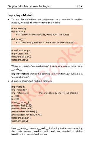 Chapter 16: Modules and Packages 207
Importing a Module
x To use the definitions and statements in a module in another
module, we need to 'import' it into this module.
# functions.py
def display( ) :
print('Earlier rich owned cars, while poor had horses')
def show( ) :
print('Now everyone has car, while only rich own horses')
# usefunctions.py
import functions
functions.display( )
functions.show( )
When we execute 'usefunctions.py', it runs as a module with name
__main__.
import functions makes the definitions in 'functions.py' available in
'usefunctions.py'.
x A module can import multiple modules.
import math
import random
import functions # use function.py of previous program
a = 100
b = 200
print(__name__)
print(math.sin(0.5))
prinr(math.cos(0.5))
print(random.random( ))
print(random.randint(30, 45))
functions.display( )
functions.show( )
Here __name__ contains __main__ indicating that we are executing
the main module. random and math are standard modules.
functions is a user-defined module.
H
k
g
B
o
o
k
s
 