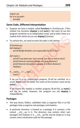 Chapter 16: Modules and Packages 209
import sys
for p in sys.path :
print(p)
Same Code, Different Interpretation
x Suppose we have a module called functions in 'functions.py'. If this
module has functions display( ) and main( ). We want to use this
program sometime as an independent script, and at other times as a
module from which we can use display( ) function.
x To achieve this, we need to write the code in this fashion:
# functions.py
def display( ) :
print('Wright Brothers are responsible for 9/11 too')
def main( ) :
print('If you beat your own record, you win as well as lose')
print('Internet connects people at a long distance')
print('Internet disconnects people at a short distance')
display( )
if __name__ == '__main__' :
main( )
If we run it as an independent program, if will be satisfied. As a
result, main( ) will be called. The name of this function need not be
main( ).
If we import this module in another program, if will fail, so main( )
will not be called. However, the program can call display( )
independently.
Packages
x The way drives, folders, subfolders help us organize files in an OS,
packages help us organize sub-packages and modules.
x A particular directory is treated as a package if it contains a file
named __init__.py in it. The directory may contain other sub-
packages and modules in it. __init__.py file may be empty or it may
contain some initialization code for the package.
H
k
g
B
o
o
k
s
 