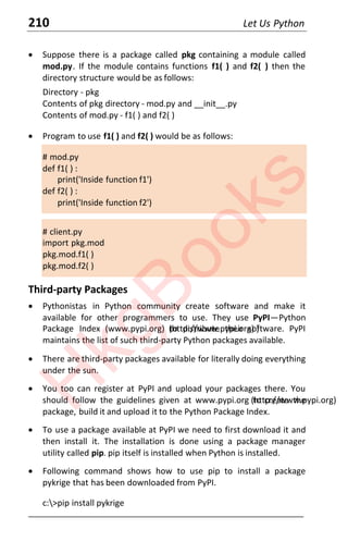 210 Let Us Python
x Suppose there is a package called pkg containing a module called
mod.py. If the module contains functions f1( ) and f2( ) then the
directory structure would be as follows:
Directory - pkg
Contents of pkg directory - mod.py and __init__.py
Contents of mod.py - f1( ) and f2( )
x Program to use f1( ) and f2( ) would be as follows:
# mod.py
def f1( ) :
print('Inside function f1')
def f2( ) :
print('Inside function f2')
# client.py
import pkg.mod
pkg.mod.f1( )
pkg.mod.f2( )
Third-party Packages
x Pythonistas in Python community create software and make it
available for other programmers to use. They use PyPI—Python
Package Index (www.pypi.org) (http://www.pypi.org) )
to distribute their software. PyPI
maintains the list of such third-party Python packages available.
x There are third-party packages available for literally doing everything
under the sun.
x You too can register at PyPI and upload your packages there. You
should follow the guidelines given at www.pypi.org (http://www.pypi.org)
to create the
package, build it and upload it to the Python Package Index.
x To use a package available at PyPI we need to first download it and
then install it. The installation is done using a package manager
utility called pip. pip itself is installed when Python is installed.
x Following command shows how to use pip to install a package
pykrige that has been downloaded from PyPI.
c:>pip install pykrige
____________________________________________________________________
H
k
g
B
o
o
k
s
 