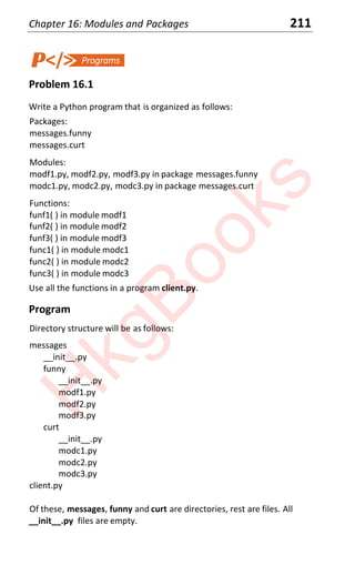 Chapter 16: Modules and Packages 211
Problem 16.1
Write a Python program that is organized as follows:
Packages:
messages.funny
messages.curt
Modules:
modf1.py, modf2.py, modf3.py in package messages.funny
modc1.py, modc2.py, modc3.py in package messages.curt
Functions:
funf1( ) in module modf1
funf2( ) in module modf2
funf3( ) in module modf3
func1( ) in module modc1
func2( ) in module modc2
func3( ) in module modc3
Use all the functions in a program client.py.
Program
Directory structure will be as follows:
messages
__init__.py
funny
__init__.py
modf1.py
modf2.py
modf3.py
curt
__init__.py
modc1.py
modc2.py
modc3.py
client.py
Of these, messages, funny and curt are directories, rest are files. All
__init__.py files are empty.
H
k
g
B
o
o
k
s
 