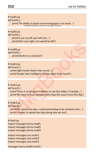212 Let Us Python
# modf1.py
def funf1( ) :
print('The ability to speak several languages is an asset...')
print('ability tokeep your mouth shut in any language ispriceless')
# modf2.py
def funf2( ) :
print('If you cut off your left arm...')
print('then your right arm would be left')
# modf3.py
def funf3( ) :
print('Alcohol is a solution!')
# modc1.py
def func1( ) :
print('Light travels faster than sound...')
print('People look intelligent, till they open their mouth')
# modc2.py
def func2( ) :
print('There is no physical evidence to say that today is Tuesday...')
print('We have to trust someone who kept the count since first day')
# modc3.py
def func3( ) :
print('We spend five days a week pretending to be someone else...')
print('in order to spend two days being who we are')
# client.py
import messages.funny.modf1
import messages.funny.modf2
import messages.funny.modf3
import messages.curt.modc1
import messages.curt.modc2
import messages.curt.modc3
messages.funny.modf1.funf1( )
H
k
g
B
o
o
k
s
 