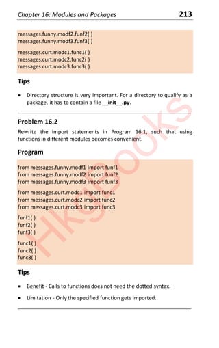 Chapter 16: Modules and Packages 213
messages.funny.modf2.funf2( )
messages.funny.modf3.funf3( )
messages.curt.modc1.func1( )
messages.curt.modc2.func2( )
messages.curt.modc3.func3( )
Tips
x Directory structure is very important. For a directory to qualify as a
package, it has to contain a file __init__.py.
____________________________________________________________________
Problem 16.2
Rewrite the import statements in Program 16.1, such that using
functions in different modules becomes convenient.
Program
from messages.funny.modf1 import funf1
from messages.funny.modf2 import funf2
from messages.funny.modf3 import funf3
from messages.curt.modc1 import func1
from messages.curt.modc2 import func2
from messages.curt.modc3 import func3
funf1( )
funf2( )
funf3( )
func1( )
func2( )
func3( )
Tips
x Benefit - Calls to functions does not need the dotted syntax.
x Limitation - Only the specified function gets imported.
____________________________________________________________________
H
k
g
B
o
o
k
s
 
