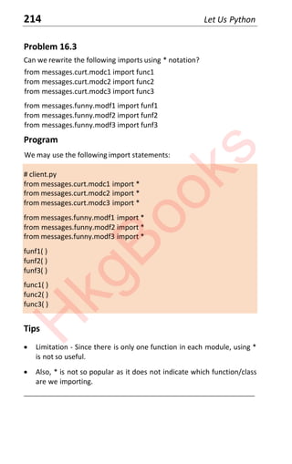 214 Let Us Python
Problem 16.3
Can we rewrite the following imports using * notation?
from messages.curt.modc1 import func1
from messages.curt.modc2 import func2
from messages.curt.modc3 import func3
from messages.funny.modf1 import funf1
from messages.funny.modf2 import funf2
from messages.funny.modf3 import funf3
Program
We may use the following import statements:
# client.py
from messages.curt.modc1 import *
from messages.curt.modc2 import *
from messages.curt.modc3 import *
from messages.funny.modf1 import *
from messages.funny.modf2 import *
from messages.funny.modf3 import *
funf1( )
funf2( )
funf3( )
func1( )
func2( )
func3( )
Tips
x Limitation - Since there is only one function in each module, using *
is not so useful.
x Also, * is not so popular as it does not indicate which function/class
are we importing.
____________________________________________________________________
H
k
g
B
o
o
k
s
 