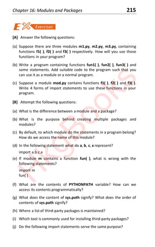 Chapter 16: Modules and Packages 215
[A] Answer the following questions:
(a) Suppose there are three modules m1.py, m2.py, m3.py, containing
functions f1( ), f2( ) and f3( ) respectively. How will you use those
functions in your program?
(b) Write a program containing functions fun1( ), fun2( ), fun3( ) and
some statements. Add suitable code to the program such that you
can use it as a module or a normal program.
(c) Suppose a module mod.py contains functions f1( ), f2( ) and f3( ).
Write 4 forms of import statements to use these functions in your
program.
[B] Attempt the following questions:
(a) What is the difference between a module and a package?
(b) What is the purpose behind creating multiple packages and
modules?
(c) By default, to which module do the statements in a program belong?
How do we access the name of this module?
(d) In the following statement what do a, b, c, x represent?
import a.b.c.x
(e) If module m contains a function fun( ), what is wrong with the
following statements?
import m
fun( )
(f) What are the contents of PYTHONPATH variable? How can we
access its contents programmatically?
(g) What does the content of sys.path signify? What does the order of
contents of sys.path signify?
(h) Where a list of third-party packages is maintained?
(i) Which tool is commonly used for installing third-party packages?
(j) Do the following import statements serve the same purpose?
H
k
g
B
o
o
k
s
 