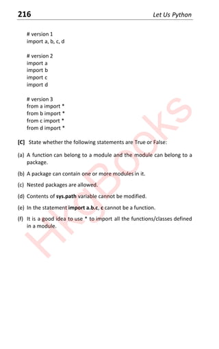 216 Let Us Python
# version 1
import a, b, c, d
# version 2
import a
import b
import c
import d
# version 3
from a import *
from b import *
from c import *
from d import *
[C] State whether the following statements are True or False:
(a) A function can belong to a module and the module can belong to a
package.
(b) A package can contain one or more modules in it.
(c) Nested packages are allowed.
(d) Contents of sys.path variable cannot be modified.
(e) In the statement import a.b.c, c cannot be a function.
(f) It is a good idea to use * to import all the functions/classes defined
in a module.
H
k
g
B
o
o
k
s
 