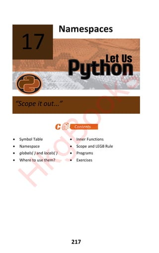 Let Us
Python
217
Namespaces
x Symbol Table x Inner Functions
x Namespace x Scope and LEGB Rule
x globals( ) and locals( ) x Programs
x Where to use them? x Exercises
17
“Scope it out...”
H
k
g
B
o
o
k
s
 
