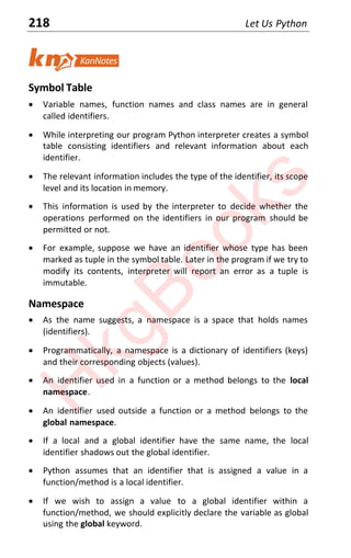 218 Let Us Python
Symbol Table
x Variable names, function names and class names are in general
called identifiers.
x While interpreting our program Python interpreter creates a symbol
table consisting identifiers and relevant information about each
identifier.
x The relevant information includes the type of the identifier, its scope
level and its location in memory.
x This information is used by the interpreter to decide whether the
operations performed on the identifiers in our program should be
permitted or not.
x For example, suppose we have an identifier whose type has been
marked as tuple in the symbol table. Later in the program if we try to
modify its contents, interpreter will report an error as a tuple is
immutable.
Namespace
x As the name suggests, a namespace is a space that holds names
(identifiers).
x Programmatically, a namespace is a dictionary of identifiers (keys)
and their corresponding objects (values).
x An identifier used in a function or a method belongs to the local
namespace.
x An identifier used outside a function or a method belongs to the
global namespace.
x If a local and a global identifier have the same name, the local
identifier shadows out the global identifier.
x Python assumes that an identifier that is assigned a value in a
function/method is a local identifier.
x If we wish to assign a value to a global identifier within a
function/method, we should explicitly declare the variable as global
using the global keyword.
H
k
g
B
o
o
k
s
 