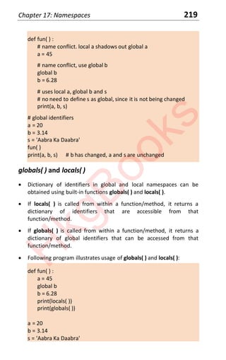 Chapter 17: Namespaces 219
def fun( ) :
# name conflict. local a shadows out global a
a = 45
# name conflict, use global b
global b
b = 6.28
# uses local a, global b and s
# no need to define s as global, since it is not being changed
print(a, b, s)
# global identifiers
a = 20
b = 3.14
s = 'Aabra Ka Daabra'
fun( )
print(a, b, s) # b has changed, a and s are unchanged
globals( ) and locals( )
x Dictionary of identifiers in global and local namespaces can be
obtained using built-in functions globals( ) and locals( ).
x If locals( ) is called from within a function/method, it returns a
dictionary of identifiers that are accessible from that
function/method.
x If globals( ) is called from within a function/method, it returns a
dictionary of global identifiers that can be accessed from that
function/method.
x Following program illustrates usage of globals( ) and locals( ):
def fun( ) :
a = 45
global b
b = 6.28
print(locals( ))
print(globals( ))
a = 20
b = 3.14
s = 'Aabra Ka Daabra'
H
k
g
B
o
o
k
s
 