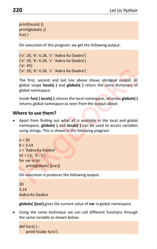 220 Let Us Python
print(locals( ))
print(globals( ))
fun( )
On execution of this program, we get the following output:
{'a': 20, 'b': 6.28, 's': 'Aabra Ka Daabra'}
{'a': 20, 'b': 6.28, 's': 'Aabra Ka Daabra'}
{'a': 45}
{'a': 20, 'b': 6.28, 's': 'Aabra Ka Daabra'}
The first, second and last line above shows abridged output. At
global scope locals( ) and globals( ) return the same dictionary of
global namespace.
Inside fun( ) locals( ) returns the local namespace, whereas globals( )
returns global namespace as seen from the output above.
Where to use them?
x Apart from finding out what all is available in the local and global
namespace, globals( ) and locals( ) can be used to access variables
using strings. This is shown in the following program:
a = 20
b = 3.14
s = 'Aabra Ka Daabra'
lst = ['a', 'b', 's']
for var in lst :
print(globals( )[var])
On execution it produces the following output:
20
3.14
Aabra Ka Daabra
globals( )[var] gives the current value of var in global namespace.
x Using the same technique we can call different functions through
the same variable as shown below:
def fun1( ) :
print('Inside fun1')
H
k
g
B
o
o
k
s
 