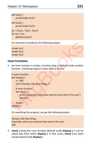 Chapter 17: Namespaces 221
def fun2( ) :
print('Inside fun2')
def fun3( ) :
print('Inside fun3')
lst = ['fun1', 'fun2', 'fun3']
for var in lst :
globals( )[var]( )
On execution it produces the following output:
Inside fun1
Inside fun2
Inside fun3
Inner Functions
x An inner function is simply a function that is defined inside another
function. Following program shows how to do this:
# outer function
def display( ) :
a = 500
print ('Saving is the best thing...')
# inner function
def show( ) :
print ('Especially when your parents have done it for you!')
print(a)
show( )
display( )
On executing this program, we get the following output:
Saving is the best thing...
Especially when your parents have done it for you!
500
x show( ) being the inner function defined inside display( ), it can be
called only from within display( ). In that sense, show( ) has been
encapsulated inside display( ).
H
k
g
B
o
o
k
s
 
