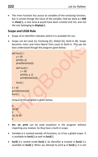 222 Let Us Python
x The inner function has access to variables of the enclosing function,
but it cannot change the value of the variable. Had we done a = 600
in show( ), a new local a would have been created and set, and not
the one belonging to display( ).
Scope and LEGB Rule
x Scope of an identifier indicates where it is available for use.
x Scope can be Local (L), Enclosing (E), Global (G), Built-in (B). Scope
becomes more and more liberal from Local to Built-in. This can be
best understood though the program given below.
def fun1( ) :
y = 20
print(x, y)
print(len(str(x)))
def fun2( ) :
z = 30
print(x, y, z)
print(len(str(x)))
fun2( )
x = 10
print(len(str(x)))
fun1( )
Output of the program is given below:
2
10 20
2
10 20 30
2
x len, str, print can be used anywhere in the program without
importing any module. So they have a built-in scope.
x Variable x is created outside all functions, so it has a global scope. It
is available to fun1( ) as well as fun2( ).
x fun2( ) is nested inside fun1( ). So identifier y created in fun1( ) is
available to fun2( ). When we attempt to print y in fun2( ), it is not
H
k
g
B
o
o
k
s
 