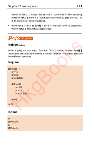 Chapter 17: Namespaces 223
found in fun2( ), hence the search is continued in the enclosing
function fun1( ). Here it is found hence its value 20 gets printed. This
is an example of enclosing scope.
x Identifier z is local to fun2( ). So it is available only to statements
within fun2( ). Thus it has a local scope.
____________________________________________________________________
Problem 17.1
Write a program that nests function fun2( ) inside function fun1( ).
Create two variables by the name a in each function. Prove that they are
two different variables.
Program
def fun1( ) :
a = 45
print(a)
print(id(a))
def fun2( ) :
a = 90
print(a)
print(id(a))
fun2( )
fun1( )
Output
45
11067296
90
11068736
H
k
g
B
o
o
k
s
 
