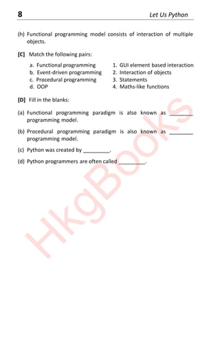 8 Let Us Python
(h) Functional programming model consists of interaction of multiple
objects.
[C] Match the following pairs:
a. Functional programming 1. GUI element based interaction
b. Event-driven programming 2. Interaction of objects
c. Procedural programming 3. Statements
d. OOP 4. Maths-like functions
[D] Fill in the blanks:
(a) Functional programming paradigm is also known as ________
programming model.
(b) Procedural programming paradigm is also known as ________
programming model.
(c) Python was created by _________.
(d) Python programmers are often called _________.
H
k
g
B
o
o
k
s
 