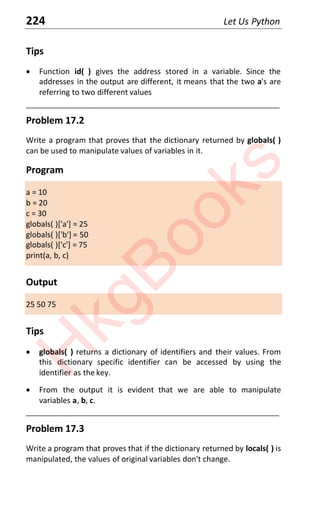 224 Let Us Python
Tips
x Function id( ) gives the address stored in a variable. Since the
addresses in the output are different, it means that the two a's are
referring to two different values
____________________________________________________________________
Problem 17.2
Write a program that proves that the dictionary returned by globals( )
can be used to manipulate values of variables in it.
Program
a = 10
b = 20
c = 30
globals( )['a'] = 25
globals( )['b'] = 50
globals( )['c'] = 75
print(a, b, c)
Output
25 50 75
Tips
x globals( ) returns a dictionary of identifiers and their values. From
this dictionary specific identifier can be accessed by using the
identifier as the key.
x From the output it is evident that we are able to manipulate
variables a, b, c.
____________________________________________________________________
Problem 17.3
Write a program that proves that if the dictionary returned by locals( ) is
manipulated, the values of original variables don't change.
H
k
g
B
o
o
k
s
 