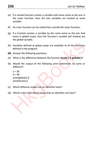 226 Let Us Python
(e) If a nested function creates a variable with same name as the one in
the outer function, then the two variables are treated as same
variable.
(f) An inner function can be called from outside the outer function.
(g) If a function creates a variable by the same name as the one that
exists in global scope, then the function's variable will shadow out
the global variable.
(h) Variables defined at global scope are available to all the functions
defined in the program.
[B] Answer the following questions:
(a) What is the difference between the function locals( ) & globals( )?
(b) Would the output of the following print statements be same or
different?
a = 20
b = 40
print(globals( ))
print(locals( ))
(c) Which different scopes can an identifier have?
(d) Which is the most liberal scope that an identifier can have?
H
k
g
B
o
o
k
s
 
